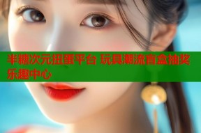 半糖次元扭蛋平台 玩具潮流盲盒抽奖乐趣中心