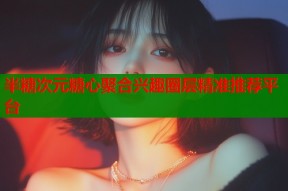半糖次元糖心聚合兴趣圈层精准推荐平台