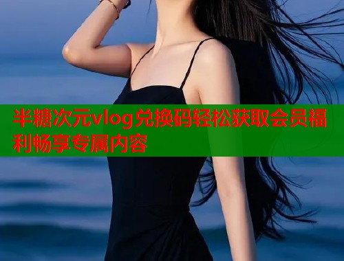 半糖次元vlog兑换码轻松获取会员福利畅享专属内容  第1张