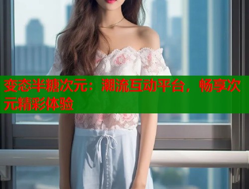 变态半糖次元：潮流互动平台，畅享次元精彩体验  第2张